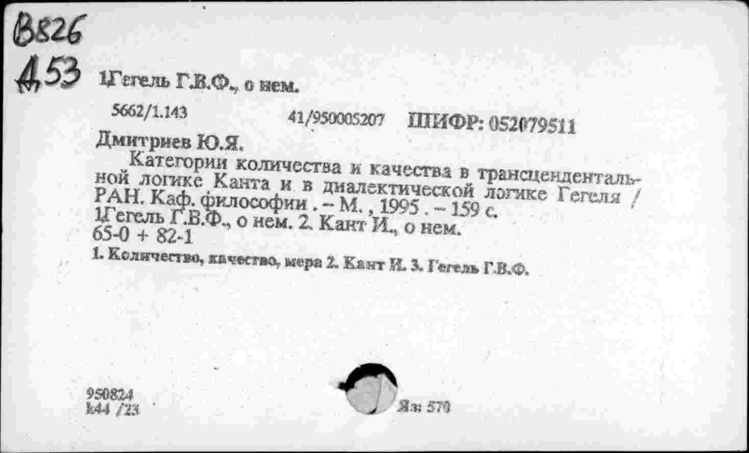 ﻿4^3 Шггель Г.В.Ф., 0 нем.
5662/1.ИЗ	41/950005207 ШИФР: 052079511
Дмитриев Ю.Я.
НОЙ	® трансцендензал!
иАН- Ка^1илософии 1995 е-159 с ГвГеЛЯ 65$ТУ1’ ° исм-2-Какт И- ° Йем.* ■
1. Количество, «ч-ество,. кера 2. К&ит к х Гвлл ГВф
950824 к.44 /23
Яз: 5’9